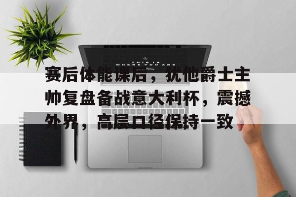爱游戏-赛后体能课后，犹他爵士主帅复盘备战意大利杯，震撼外界，高层口径保持一致的简单介绍