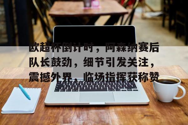 lol s15-关于欧超杯倒计时，阿森纳赛后队长鼓劲，细节引发关注，震撼外界，临场指挥获称赞的信息