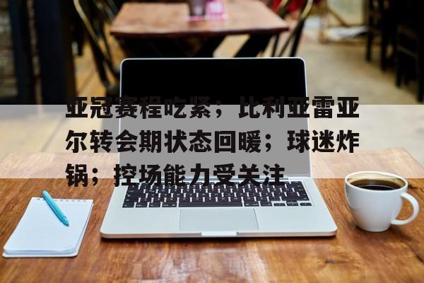 英雄联盟-关于亚冠赛程吃紧；比利亚雷亚尔转会期状态回暖；球迷炸锅；控场能力受关注的信息