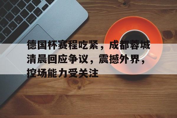 包含德国杯赛程吃紧，成都蓉城清晨回应争议，震撼外界，控场能力受关注的词条